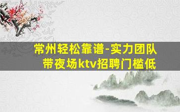 常州轻松靠谱-实力团队带夜场ktv招聘门槛低